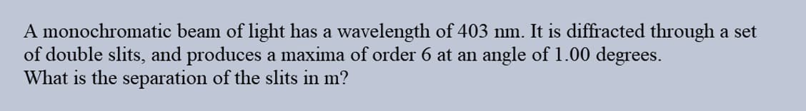 A monochromatic beam of light has a wavelength of 403 nm. It is diffracted through a set
of double slits, and produces a maxima of order 6 at an angle of 1.00 degrees.
What is the separation of the slits in m?