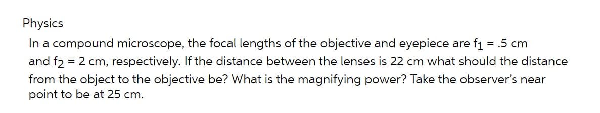 Physics
In a compound microscope, the focal lengths of the objective and eyepiece are f₁ = .5 cm
and f2 = 2 cm, respectively. If the distance between the lenses is 22 cm what should the distance
from the object to the objective be? What is the magnifying power? Take the observer's near
point to be at 25 cm.