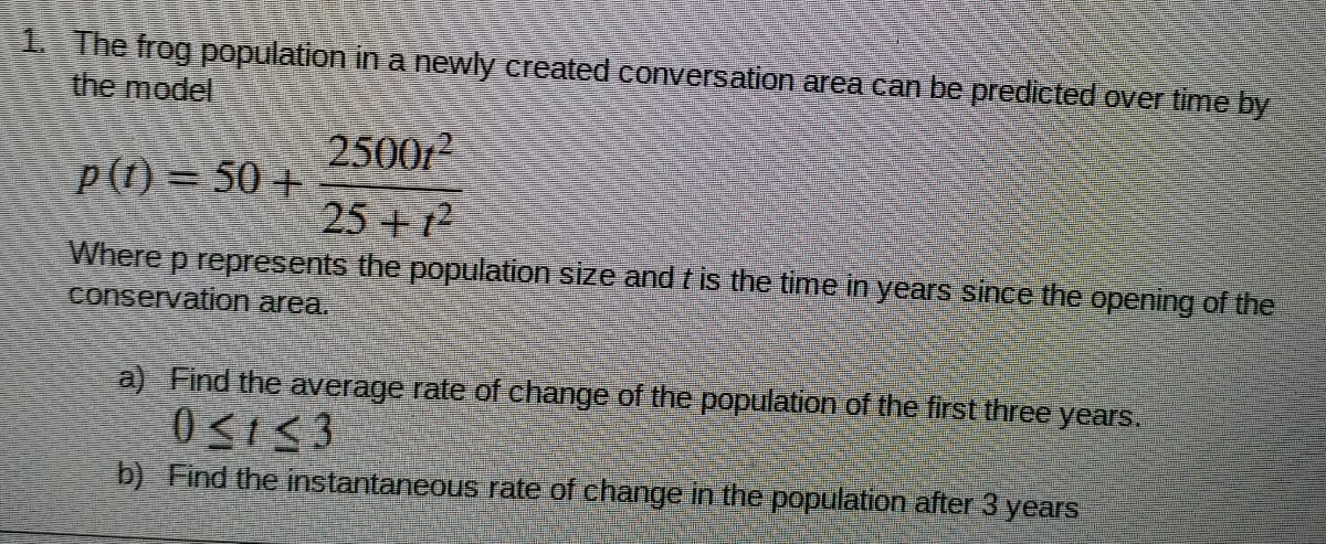 1 The frog population in a newly created conversation area can be predicted over time by
the model
2500
p(t) = 50+
25 +12
Where p represents the population size and tis the time in years since the opening of the
conservation area.
a) Find the average rate of change of the population of the first three years.
b) Find the instantaneous rate of change in the population after 3 years
