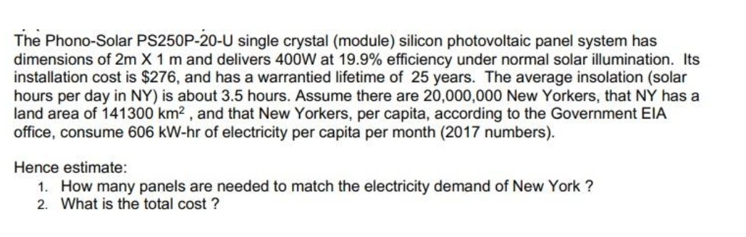 The Phono-Solar PS250P-20-U single crystal (module) silicon photovoltaic panel system has
dimensions of 2m X 1 m and delivers 400W at 19.9% efficiency under normal solar illumination. Its
installation cost is $276, and has a warrantied lifetime of 25 years. The average insolation (solar
hours per day in NY) is about 3.5 hours. Assume there are 20,000,000 New Yorkers, that NY has a
land area of 141300 km2 , and that New Yorkers, per capita, according to the Government EIA
office, consume 606 kW-hr of electricity per capita per month (2017 numbers).
Hence estimate:
1. How many panels are needed to match the electricity demand of New York ?
2. What is the total cost ?
