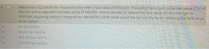 Helene has a G2 whole life insurance policy with a face value of $500.000. The policy has a cash surrender value (CSV) of
SB0,000 and an adjusted cost basis (ACB) of $40,000, Helene decides to reduce the face value of her coverage to
$300,000. Assuming Helene's marginal tax rate (MTR) is 406, what would the tax liability be for reducing the face value
of her policy?
No tax llability
56,400 tax llability
$12.800 tak liability
516.000 tax liability
