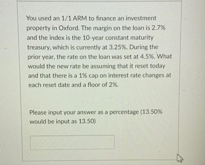 You used an 1/1 ARM to finance an investment
property in Oxford. The margin on the loan is 2.7%
and the index is the 10-year constant maturity
treasury, which is currently at 3.25%. During the
prior year, the rate on the loan was set at 4.5%. What
would the new rate be assuming that it reset today
and that there is a 1% cap on interest rate changes at
each reset date and a floor of 2%.
Please input your answer as a percentage (13.50%
would be input as 13.50)
