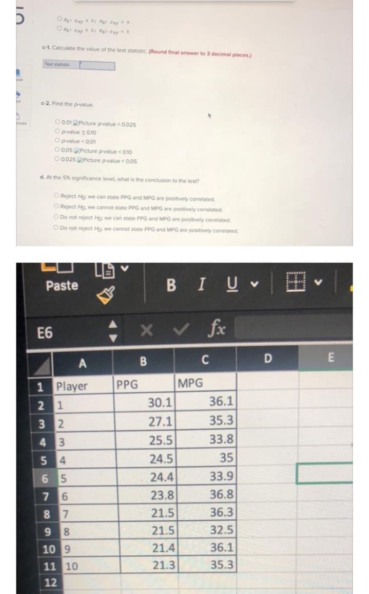 Og: exy 0: at exy
O exy01 A exy
c-1. Calcuiate the value of the test statistic. (Round final answer to 3 decimal places)
Test atatistic
bok
Int
c-2. Find the p-value.
O 0.01 Picture p-value <0.025
O pvalue 201o
O pvalue <0.01
O 005Picture p-value <010
O 0025Picture pvalue <0.05
nces
d. At the 5% significance level, what is the conclusion to the test?
O Reject Ho: we can state PPG and MPG are positively correlated.
O Reject Ho: we cannot state PPG and MPG are positively correlated.
O Do not reject Ho: we can state PPG and MPG are positively correlated.
O Do not reject Ho: we cannot state PPG and MPG are positively correlated.
Paste
BIUV
E6
く fe
C
1 Player
PPG
MPG
2 1
30.1
36.1
3 2
27.1
35.3
3
25.5
33.8
4
24.5
35
24.4
33.9
23.8
36.8
8.
21.5
36.3
9.
8.
21.5
32.5
10 9
21.4
36.1
11 10
21.3
35.3
12
田
56
