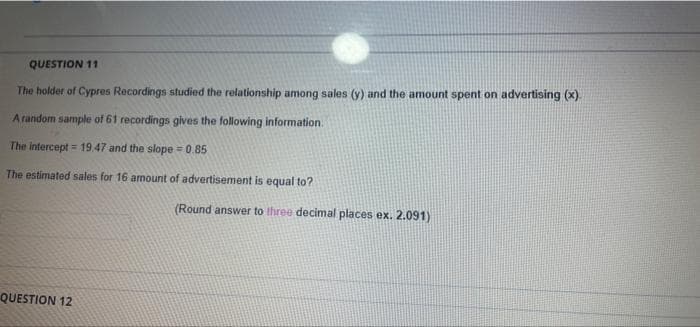 QUESTION 11
The holder of Cypres Recordings studied the relationship among sales (y) and the amount spent on advertising (x)
A random sample of 61 recordings gives the following information.
The intercept = 19.47 and the slope = 0.85
The estimated sales for 16 amount of advertisement is equal to?
(Round answer to three decimal places ex. 2.091)
QUESTION 12
