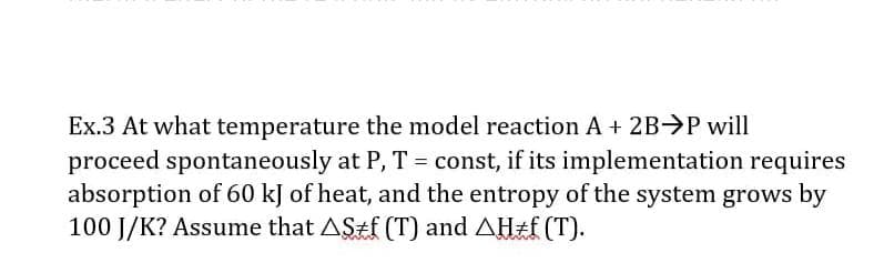 Ex.3 At what temperature the model reaction A + 2B>P will
proceed spontaneously at P, T = const, if its implementation requires
absorption of 60 kJ of heat, and the entropy of the system grows by
100 J/K? Assume that AStf (T) and AH2F (T).
