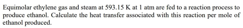 Equimolar ethylene gas and steam at 593.15 K at 1 atm are fed to a reaction process to
produce ethanol. Calculate the heat transfer associated with this reaction per mole of
ethanol produced.