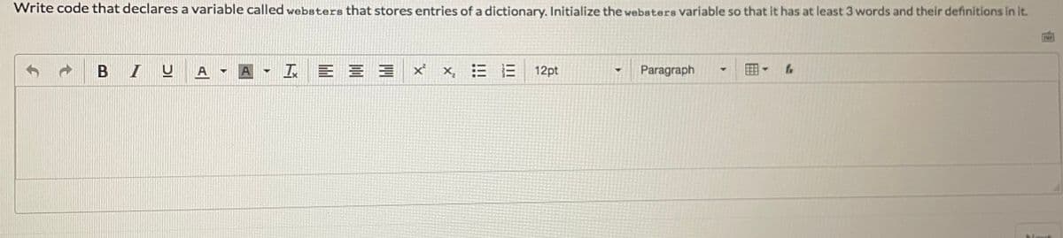 Write code that declares a variable called websters that stores entries of a dictionary. Initialize the websters variable so that it has at least 3 words and their definitions in it.
B IU
A A
X, E E
12pt
Paragraph
