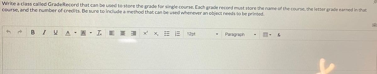 Write a class called GradeRecord that can be used to store the grade for single course. Each grade record must store the name of the course, the letter grade earned in that
course, and the number of credits. Be sure to include a method that can be used whenever an object needs to be printed.
B IUA- A
工 E三三
x. 三三
Paragraph
12pt
圓
