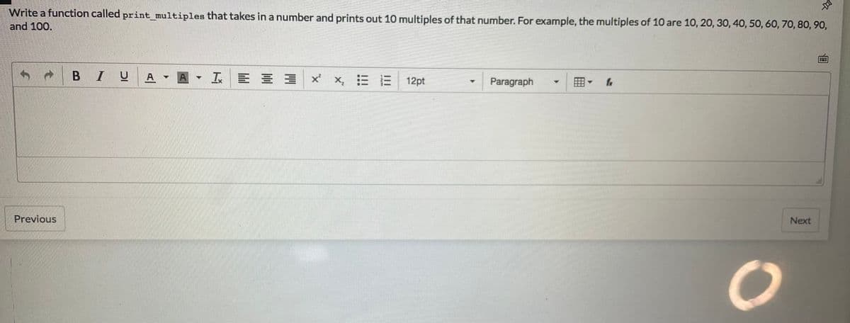 Write a function called print_multiples that takes in a number and prints out 10 multiples of that number. For example, the multiples of 10 are 10, 20, 30, 40, 50, 60, 70, 80, 90,
and 100.
BIU
A- IE三
三 x
x,三E 12pt
Paragraph
Previous
Next
