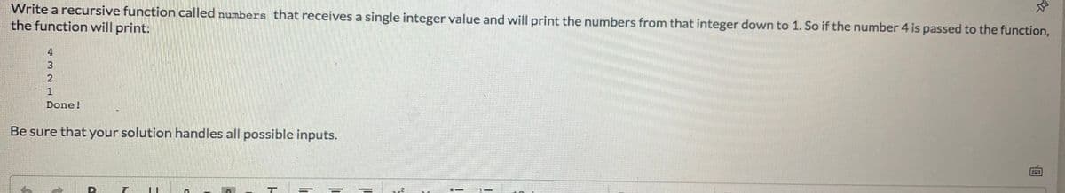 Write a recursive function called numbers that receives a single integer value and will print the numbers from that integer down to 1. So if the number 4 is passed to the function,
the function will print:
4.
Done!
Be sure that your solution handles all possible inputs.
ru
