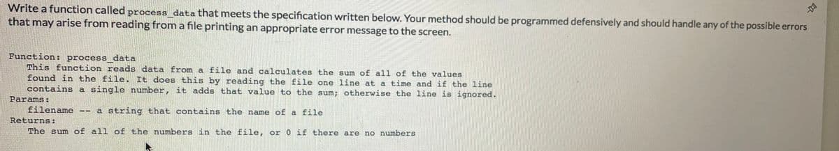 Write a function called process_data that meets the specification written below. Your method should be programmed defensively and should handle any of the possible errors
that may arise from reading from a file printing an appropriate error message to the screen.
Function: process data
This function reads data from a file and calculates the sum of all of the values
found in the file. It does this by reading the file one line at a time and if the line
contains a single number, it adds that value to the sum; otherwise the line is ignored.
Params:
filename
Returns:
The sum of all of the numbers in the file, or 0 if there are no numbers
a string that contains the name of a file
