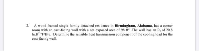 2. A wood-framed single-family detached residence in Birmingham, Alabama, has a comer
room with an east-facing wall with a net exposed area of 98 n. The wall has an R, of 20.8
hr.ft? "F/Btu. Determine the sensible heat transmission component of the cooling load for the
east-facing wall.
