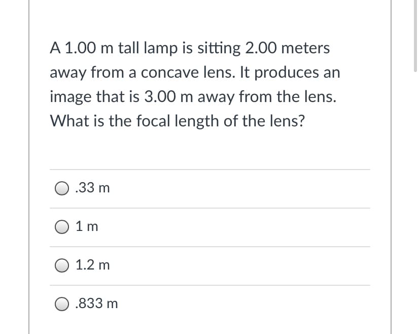 A 1.00 m tall lamp is sitting 2.00 meters
away from a concave lens. It produces an
image that is 3.00 m away from the lens.
What is the focal length of the lens?
O .33 m
О 1 m
1.2 m
О.833 m
