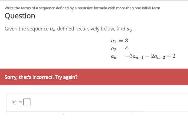 Write the terms of a sequence defined by a recursive formula with more than one initial term
Question
Given the sequence a, defined recursively below, find az.
a1 = 3
az = 4
An
-Зал-1 — 2а,-2+2
Sorry, that's incorrect. Try again?
a; =L
