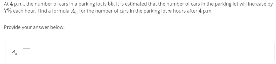 At 4 p.m., the number of cars in a parking lot is 55. It is estimated that the number of cars in the parking lot will increase by
7% each hour. Find a formula A, for the number of cars in the parking lot n hours after 4 p.m.
Provide your answer below:
4,=
