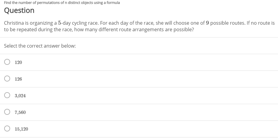 Find the number of permutations of n distinct objects using a formula
Question
Christina is organizing a 5-day cycling race. For each day of the race, she will choose one of 9 possible routes. If no route is
to be repeated during the race, how many different route arrangements are possible?
Select the correct answer below:
120
O 126
O 3,024
O 7,560
O 15,120
