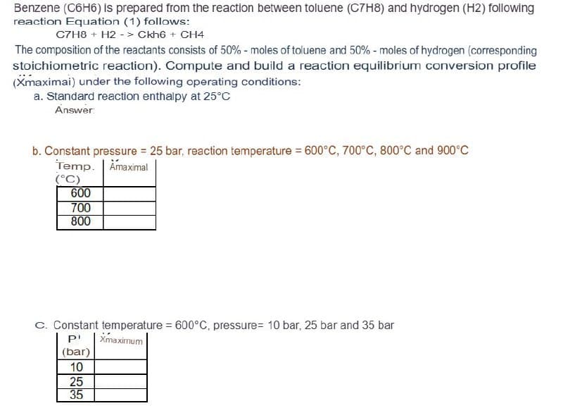 Benzene (C6H6) is prepared from the reaction between toluene (C7H8) and hydrogen (H2) following
reaction Equation (1) follows:
C7H8 + H2 -> Ckh6+ CH4
The composition of the reactants consists of 50% - moles of toluene and 50% - moles of hydrogen (corresponding
stoichiometric reaction). Compute and build a reaction equilibrium conversion profile
(Xmaximai) under the following operating conditions:
a. Standard reaction enthalpy at 25°C
Answer:
b. Constant pressure = 25 bar, reaction temperature = 600°C, 700°C, 800°C and 900°C
Temp. Amaximal
(°C)
600
700
800
C. Constant temperature = 600°C, pressure= 10 bar, 25 bar and 35 bar
P
Xmaximum
(bar)
10
25
35