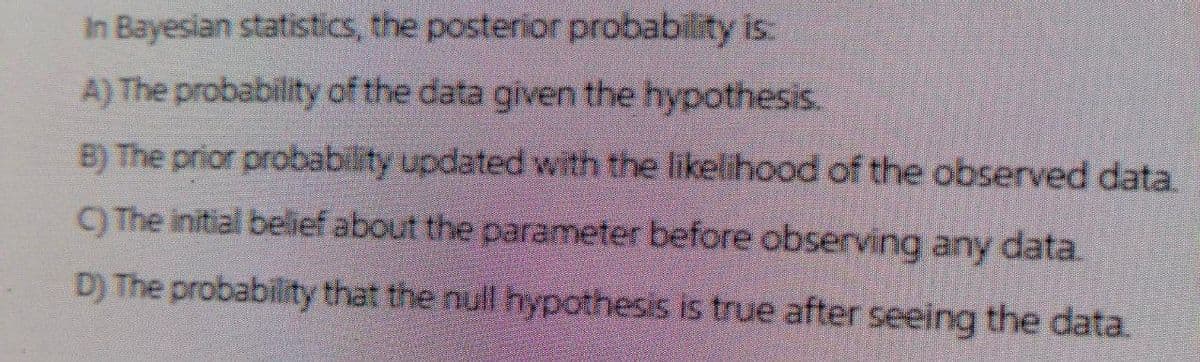 In Bayesian statistics, the posterior probability is:
A) The probability of the data given the hypothesis.
B) The prior probability updated with the likelihood of the observed data.
C) The initial belief about the parameter before observing any data.
D) The probability that the null hypothesis is true after seeing the data.