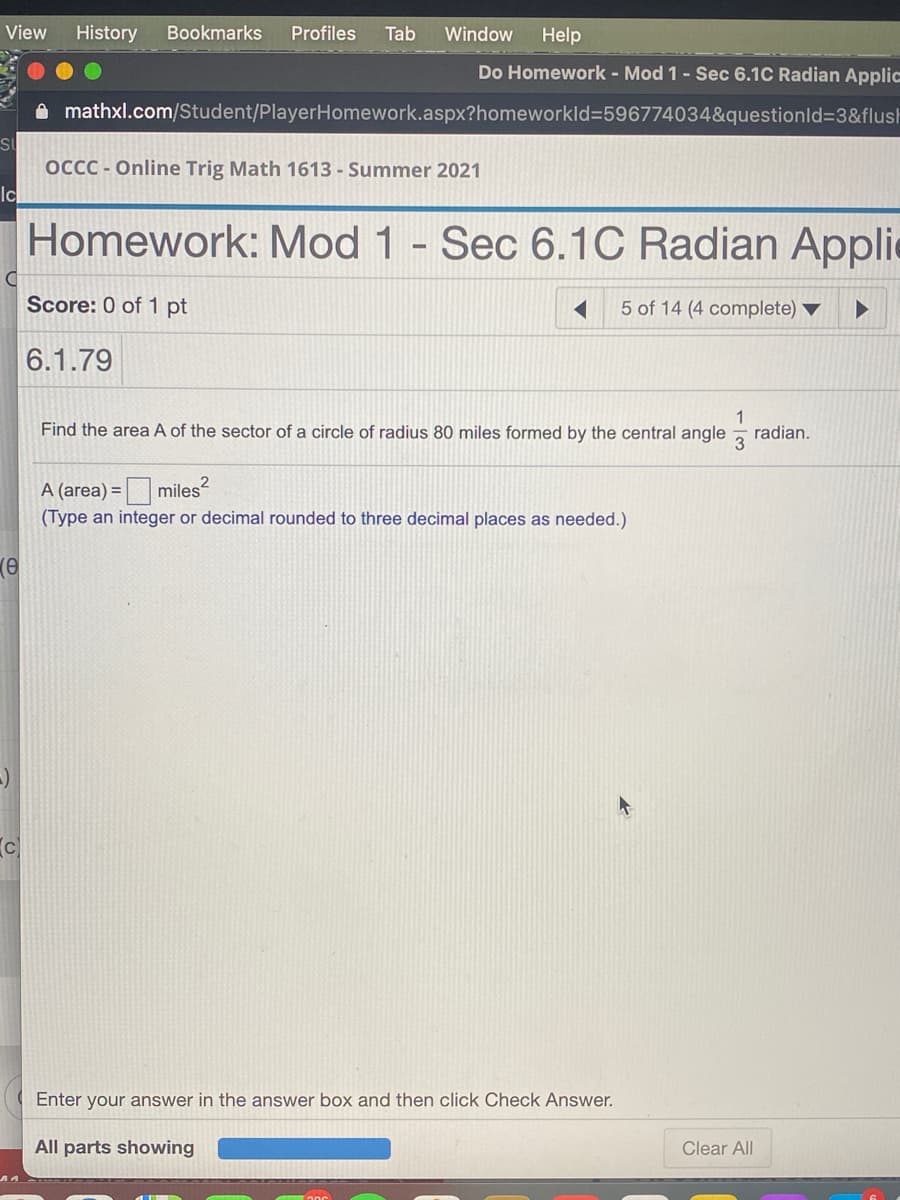 ### Transcription for Educational Website

---

**OCCC - Online Trig Math 1613 - Summer 2021**

#### Homework: Mod 1 - Sec 6.1C Radian Applications

**Score:** 0 of 1 pt

---

**Question 6.1.79**

Find the area \( A \) of the sector of a circle of radius 80 miles formed by the central angle \( \frac{1}{3} \) radian.

**A (area) = \( \underline{\hspace{2cm}} \) square miles**

*(Type an integer or decimal rounded to three decimal places as needed.)*

---

*Interface Instructions:*
- Enter your answer in the answer box and then click "Check Answer."
- Use the "Clear All" button to reset your input if necessary.

**All parts showing**

---

**Explanation of any graphs or diagrams:**
The image does not contain any graphs or diagrams. It is a screenshot of an online homework interface presenting a trigonometry problem.

---

This transcription explains the content and functionality of the homework interface, essential for an educational website.