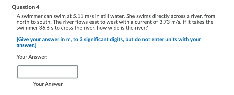 Question 4
A swimmer can swim at 5.11 m/s in still water. She swims directly across a river, from
north to south. The river flows east to west with a current of 3.73 m/s. If it takes the
swimmer 36.6 s to cross the river, how wide is the river?
[Give your answer in m, to 3 significant digits, but do not enter units with your
answer.]
Your Answer:
Your Answer
