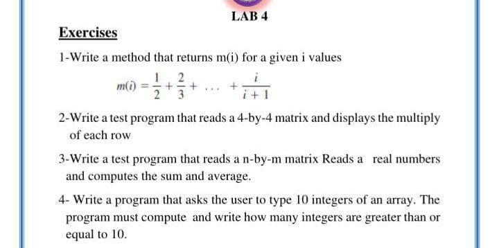 LAB 4
Exercises
1-Write a method that returns m(i) for a given i values
3
+ 1
2-Write a test program that reads a 4-by-4 matrix and displays the multiply
of each row
3-Write a test program that reads a n-by-m matrix Reads a real numbers
and computes the sum and average.
4- Write a program that asks the user to type 10 integers of an array. The
program must compute and write how many integers are greater than or
equal to 10.
