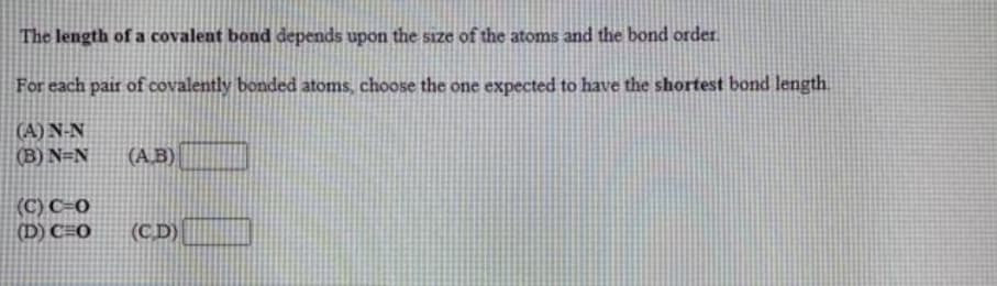 The length of a covalent bond depends upon the size of the atoms and the bond order.
For each pair of covalently bonded atoms, choose the one expected to have the shortest bond length
(A) N-N
(B) N=N
(A.B)
(C) C=0
(D) C=0
(CD)
