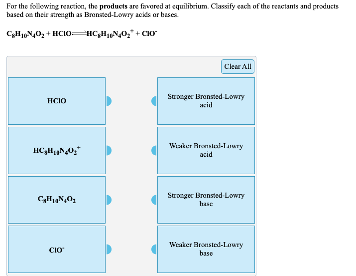 For the following reaction, the products are favored at equilibrium. Classify each of the reactants and products
based on their strength as Bronsted-Lowry acids or bases.
C3H10N4O2 + HCIO=HC3H1,N4O2* + CIO"
Clear All
Stronger Bronsted-Lowry
acid
HCIO
Weaker Bronsted-Lowry
HC3H1,N4O2*
acid
Stronger Bronsted-Lowry
base
C3H10N402
Weaker Bronsted-Lowry
base
CIO
