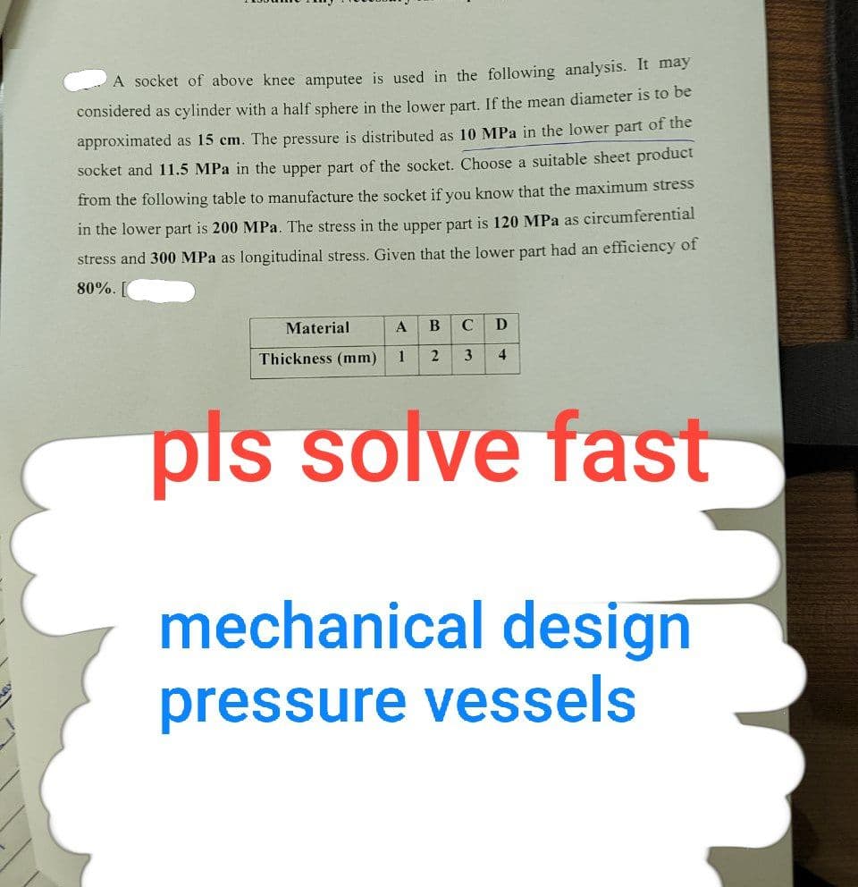 A socket of above knee amputee is used in the following analysis. It may
considered as cylinder with a half sphere in the lower part. If the mean diameter is to be
approximated as 15 cm. The pressure is distributed as 10 MPa in the lower part of the
socket and 11.5 MPa in the upper part of the socket. Choose a suitable sheet product
from the following table to manufacture the socket if you know that the maximum stress
in the lower part is 200 MPa. The stress in the upper part is 120 MPa as circumferential
stress and 300 MPa as longitudinal stress. Given that the lower part had an efficiency of
80%.
Material
A
B C D
Thickness (mm)
1
2 3
4
pls solve fast
mechanical design
pressure vessels