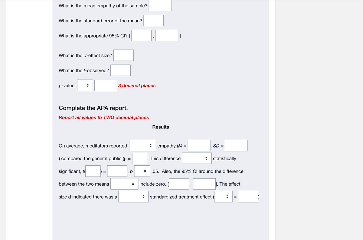 What is the mean empathy of the sample?
What is the standard error of the mean?
What is the appropriate 95% CI? [
What is the d-effect size?
What is the t-observed?
p-value:
Complete the APA report.
Report all values to TWO decimal places
On average, meditators reported
) compared the general public (μ =
significant, t
3 decimal places
between the two means
size d indicated there was a
,p
◆
Results
]
empathy (M =
This difference
include zero, [
SD =
statistically
♦ .05. Also, the 95% CI around the difference
standardized treatment effect (
1. The effect
II