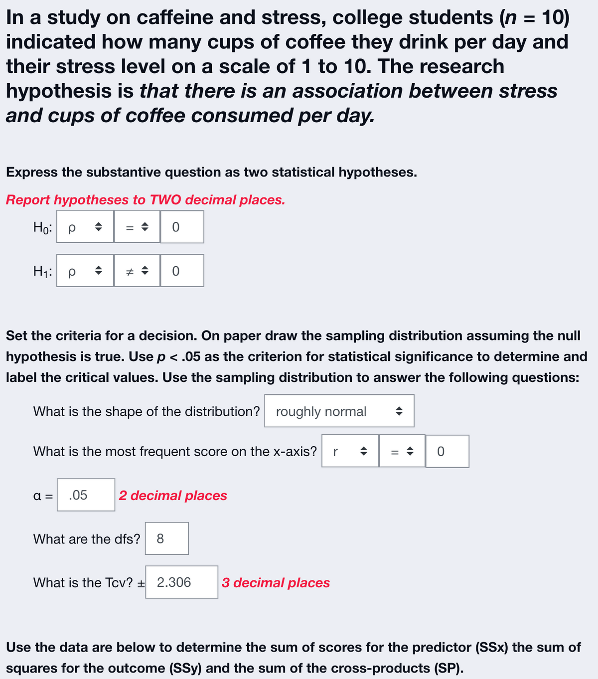 In a study on caffeine and stress, college students (n = 10)
indicated how many cups of coffee they drink per day and
their stress level on a scale of 1 to 10. The research
hypothesis is that there is an association between stress
and cups of coffee consumed per day.
Express the substantive question as two statistical hypotheses.
Report hypotheses to TWO decimal places.
Ho: P
= ♦ 0
H₁: Р
(▶
Set the criteria for a decision. On paper draw the sampling distribution assuming the null
hypothesis is true. Use p < .05 as the criterion for statistical significance to determine and
label the critical values. Use the sampling distribution to answer the following questions:
What is the shape of the distribution? roughly normal
a =
# → 0
What is the most frequent score on the x-axis? r
.05
2 decimal places
What are the dfs?
What is the Tcv? + 2.306
3 decimal places
◆
=> 0
Use the data are below to determine the sum of scores for the predictor (SSx) the sum of
squares for the outcome (SSy) and the sum of the cross-products (SP).