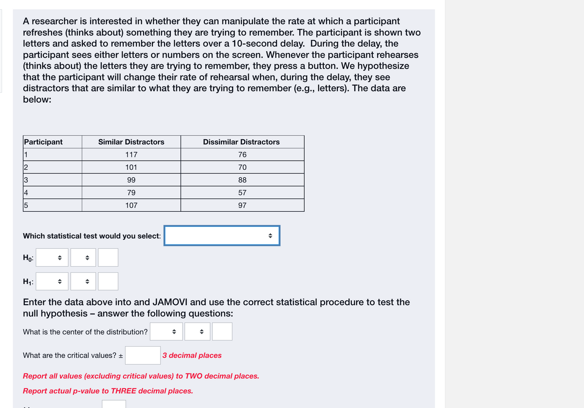 A researcher is interested in whether they can manipulate the rate at which a participant
refreshes (thinks about) something they are trying to remember. The participant is shown two
letters and asked to remember the letters over a 10-second delay. During the delay, the
participant sees either letters or numbers on the screen. Whenever the participant rehearses
(thinks about) the letters they are trying to remember, they press a button. We hypothesize
that the participant will change their rate of rehearsal when, during the delay, they see
distractors that are similar to what they are trying to remember (e.g., letters). The data are
below:
Participant
11
12
3
4
15
Ho:
Which statistical test would you select:
Similar Distractors
◆
◆
117
101
99
79
107
H₁:
Enter the data above into and JAMOVI and use the correct statistical procedure to test the
null hypothesis - answer the following questions:
What is the center of the distribution?
What are the critical values? +
Dissimilar Distractors
76
70
88
57
97
3 decimal places
Report all values (excluding critical values) to TWO decimal places.
Report actual p-value to THREE decimal places.