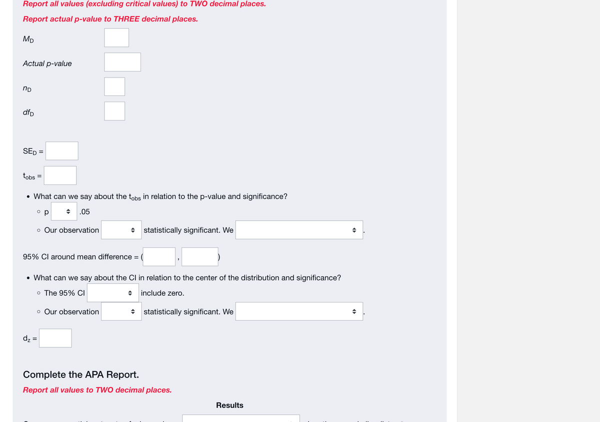 Report all values (excluding critical values) to TWO decimal places.
Report actual p-value to THREE decimal places.
MD
Actual p-value
nD
dfD
SED =
tobs
• What can we say about the tobs in relation to the p-value and significance?
.05
o p
95% CI around mean difference =
dz:
o Our observation
=
• What can we say about the CI in relation to the center of the distribution and significance?
o The 95% CI
include zero.
statistically significant. We
o Our observation
statistically significant. We
Complete the APA Report.
Report all values to TWO decimal places.
Results