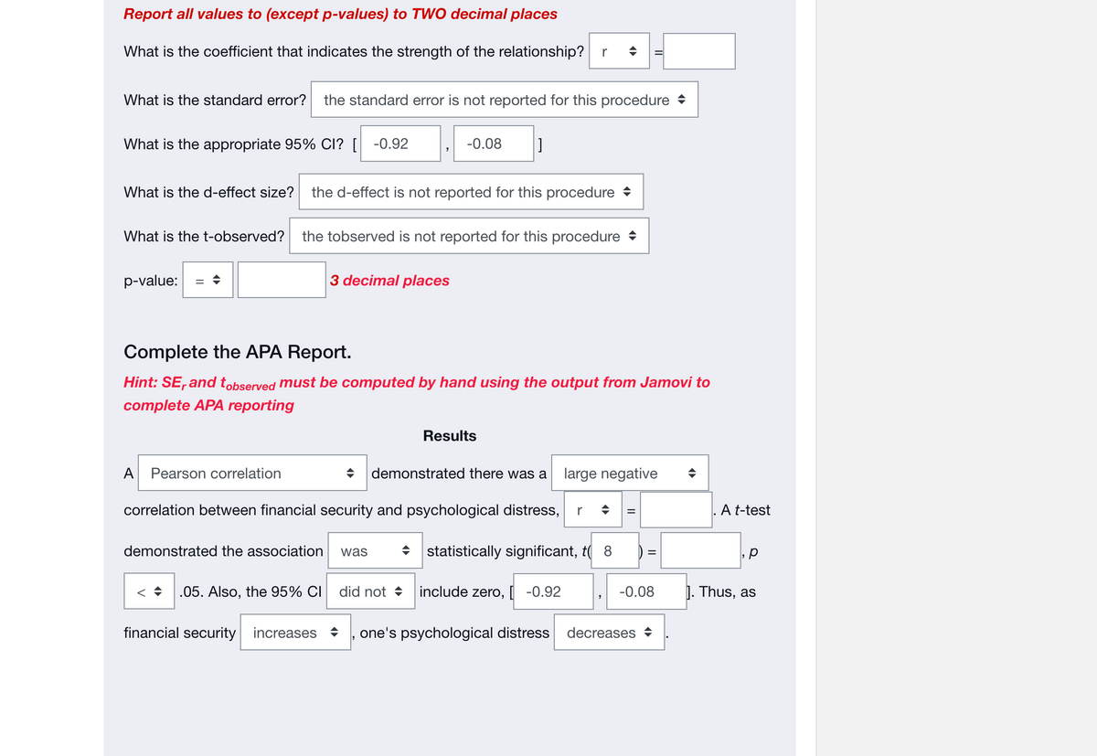 Report all values to (except p-values) to TWO decimal places
What is the coefficient that indicates the strength of the relationship? r ◆
What is the standard error? the standard error is not reported for this procedure
What is the appropriate 95% CI? [ -0.92
What is the d-effect size? the d-effect is not reported for this procedure
What is the t-observed? the tobserved is not reported for this procedure
p-value:
A Pearson correlation
3 decimal places
-0.08 ]
Complete the APA Report.
Hint: SE, and tobserved must be computed by hand using the output from Jamovi to
complete APA reporting
< .05. Also, the 95% CI
demonstrated the association was
correlation between financial security and psychological distress, r
statistically significant, t( 8
Results
→ demonstrated there was a large negative
did not
include zero, [ -0.92
financial security increases one's psychological distress
II
=
-0.08
decreases
A t-test
J. Thus, as