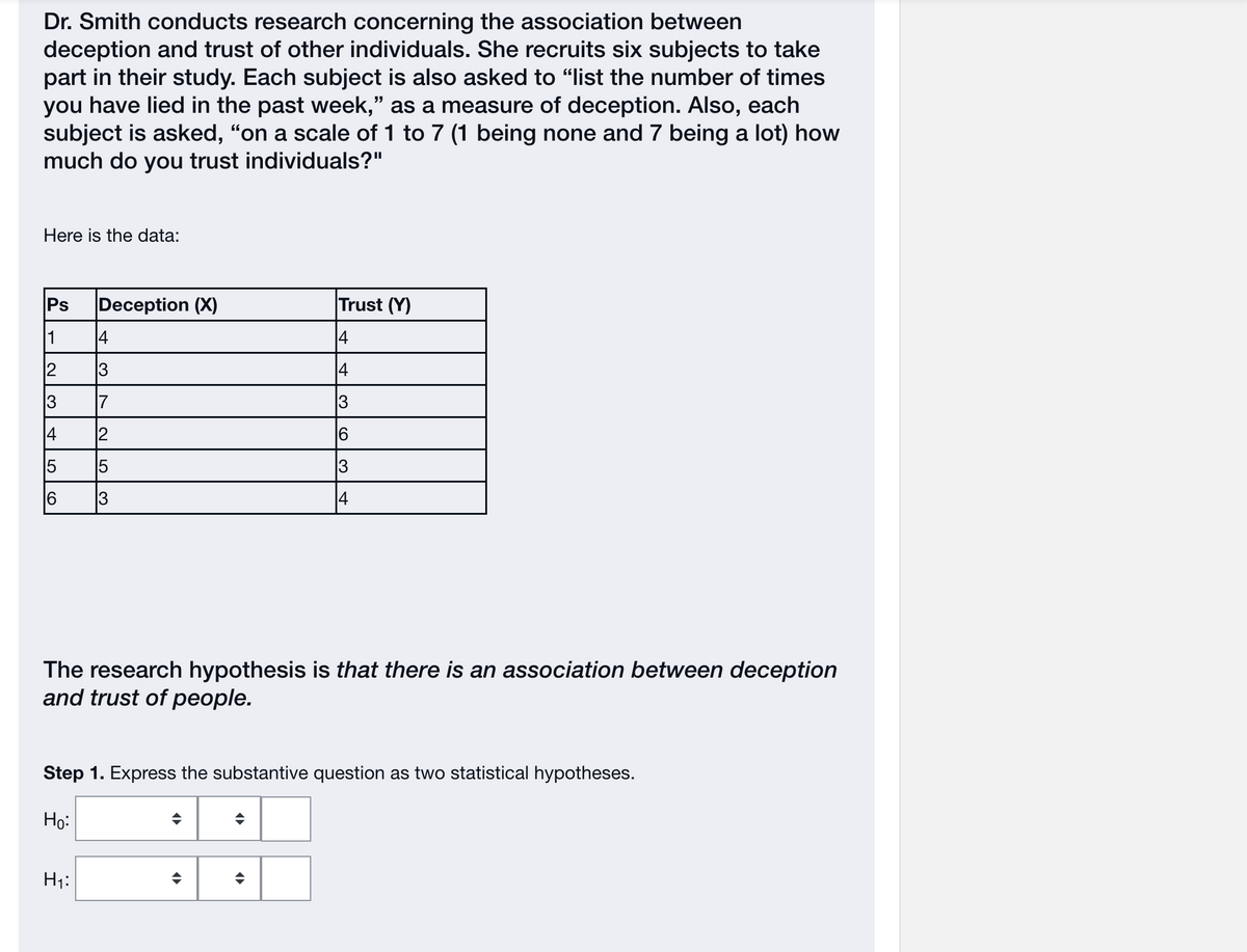 Dr. Smith conducts research concerning the association between
deception and trust of other individuals. She recruits six subjects to take
part in their study. Each subject is also asked to "list the number of times
you have lied in the past week," as a measure of deception. Also, each
subject is asked, "on a scale of 1 to 7 (1 being none and 7 being a lot) how
much do you trust individuals?"
Here is the data:
Ps Deception (X)
1
2
13
st
15
16
|4
3
7
2
5
H₁:
|
13
The research hypothesis is that there is an association between deception
and trust of people.
♦
Step 1. Express the substantive question as two statistical hypotheses.
Ho:
◄►
Trust (Y)
14
14
13
♦
(O
◆
6
13
14