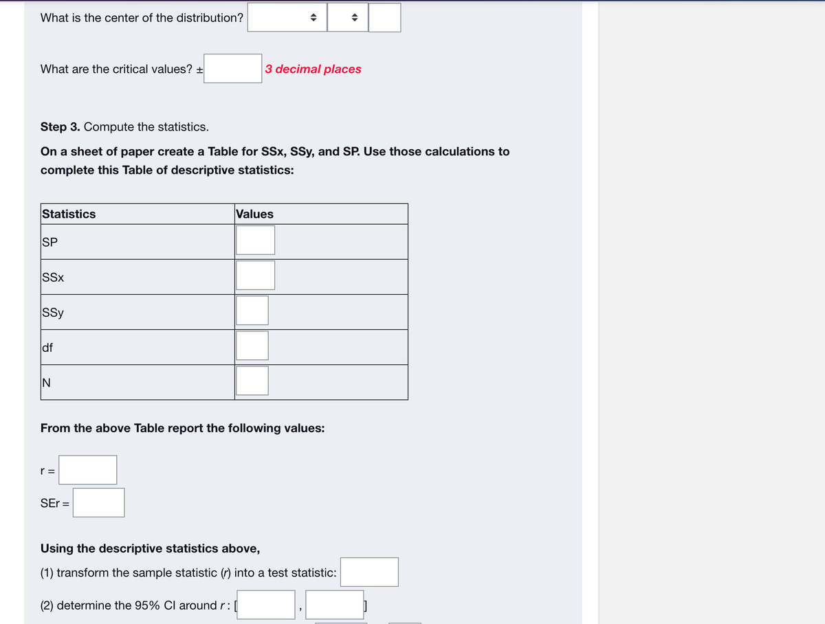 What is the center of the distribution?
What are the critical values? +
Step 3. Compute the statistics.
On a sheet of paper create a Table for SSx, SSy, and SP. Use those calculations to
complete this Table of descriptive statistics:
Statistics
SP
SSX
Ssy
df
IN
3 decimal places
r=
From the above Table report the following values:
SEr=
Values
Using the descriptive statistics above,
(1) transform the sample statistic (r) into a test statistic:
(2) determine the 95% CI around r: [