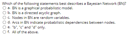 Which of the following statements best describes a Bayesian Network (BN)?
O a. BN is a graphical probabilistic model.
b. BN is a directed acyclic graph.
c. Nodes in BN are random variables.
d. Arcs in BN indicate probabilistic dependencies between nodes.
e. "b", "c" and "d" only.
O f. All of the above.
