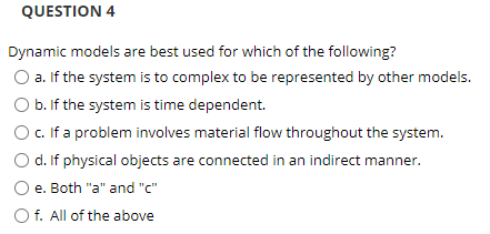 QUESTION 4
Dynamic models are best used for which of the following?
O a. If the system is to complex to be represented by other models.
O b. If the system is time dependent.
O .If a problem involves material flow throughout the system.
O d. If physical objects are connected in an indirect manner.
e. Both "a" and "c"
O f. All of the above
