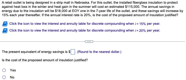 A retail outlet is being designed in a strip mall in Nebraska. For this outlet, the installed fiberglass insulation to protect
against heat loss in the winter and heat gain in the summer will cost an estimated $115,000. The annual savings in
energy due to the insulation will be $18,000 at EOY one in the 7-year life of the outlet, and these savings will increase by
15% each year thereafter. If the annual interest rate is 20%, is the cost of the proposed amount of insulation justified?
Click the icon to view the interest and annuity table for discrete compounding when i = 15% per year.
Click the icon to view the interest and annuity table for discrete compounding when i= 20% per year.
The present equivalent of energy savings is $. (Round to the nearest dollar.)
Is the cost of the proposed amount of insulation justified?
Yes
No