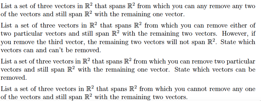 List a set of three vectors in R2 that spans R2 from which you can any remove any two
of the vectors and still span R² with the remaining one vector.
List a set of three vectors in R2 that spans R2 from which you can remove either of
two particular vectors and still span R² with the remaining two vectors. However, if
you remove the third vector, the remaining two vectors will not span R². State which
vectors can and can't be removed.
List a set of three vectors in R² that spans R² from which you can remove two particular
vectors and still span R² with the remaining one vector. State which vectors can be
removed.
List a set of three vectors in R2 that spans R2 from which you cannot remove any one
of the vectors and still span R2 with the remaining two vectors.