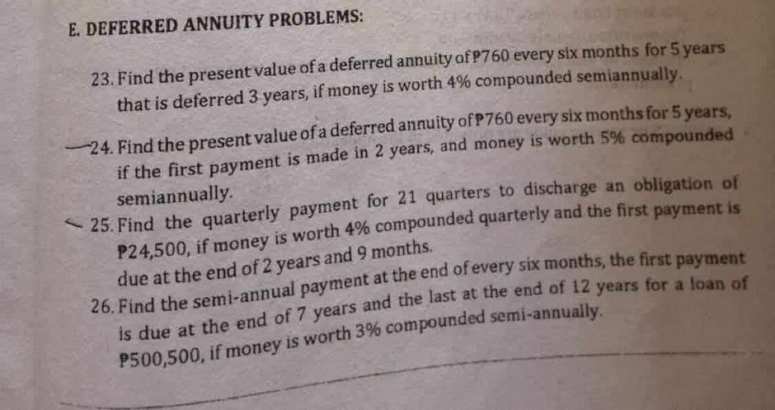 E. DEFERRED ANNUITY PROBLEMS:
23. Find the present value of a deferred annuity of P760 every six months for 5 years
that is deferred 3 years, if money is worth 4% compounded semiannually.
-24. Find the present value of a deferred annuity of P760 every six months for 5 years,
if the first payment is made in 2 years, and money is worth 5% compounded
semiannually.
25. Find the quarterly payment for 21 quarters to discharge an obligation of
P24,500, if money is worth 4% compounded quarterly and the first payment is
due at the end of 2 years and 9 months.
26. Find the semi-annual payment at the end of every six months, the first payment
is due at the end of 7 years and the last at the end of 12 years for a loan of
P500,500, if money is worth 3% compounded semi-annually.