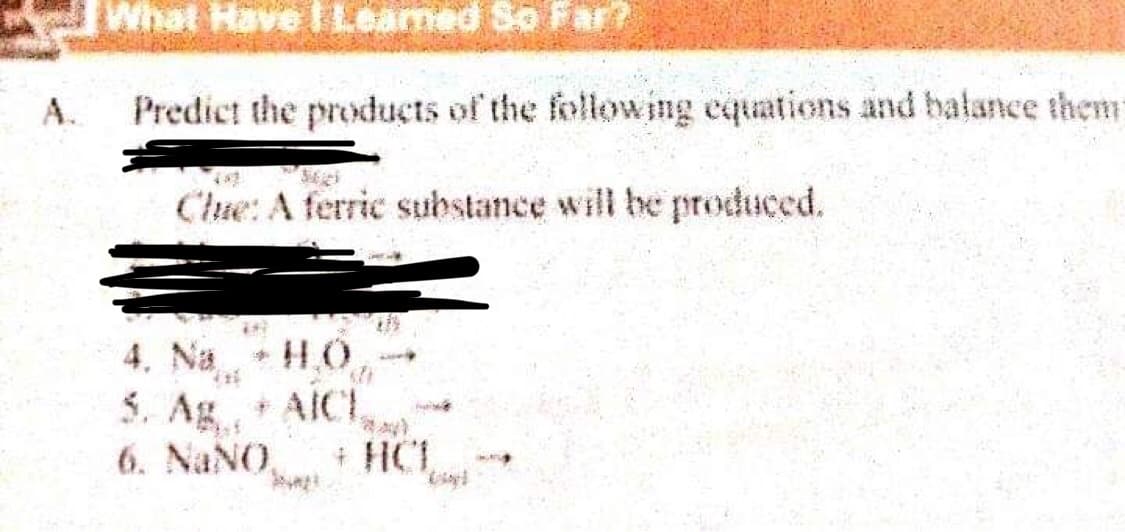 What Have I Leamed So Far?
A.
Predict the products of the follow ing equations and balance them
Che: A ferric substance will be produced.
4. Na + H,0
5. Ag AICI
+ HCL
6. NaNO,
