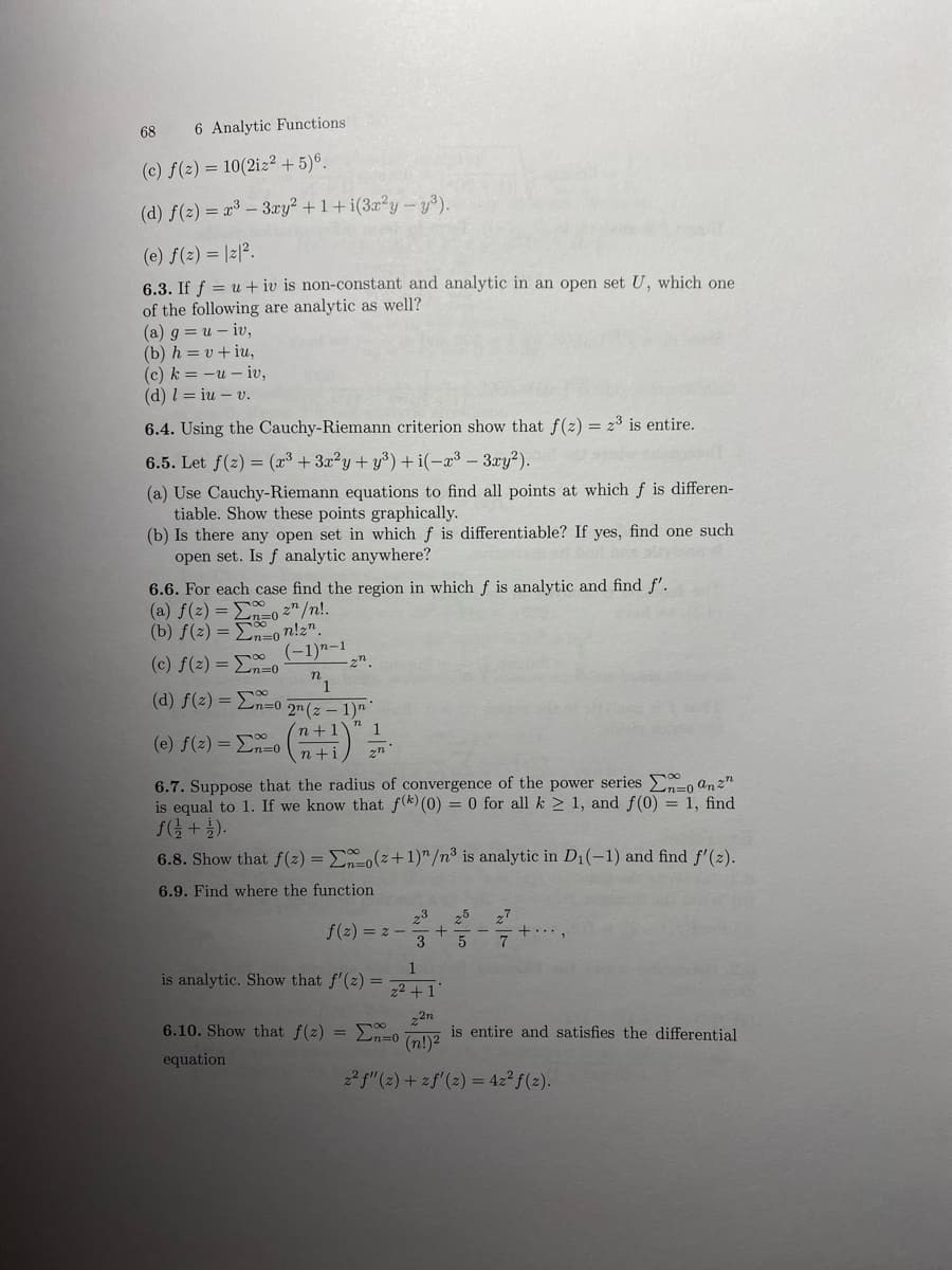 68 6 Analytic Functions
(c) f(2)= 10(2iz² + 5) 6.
(d) f(2)= x³ - 3xy² +1+i(3x²y - y³).
(e) f(z) = |2|².
6.3. If fu+iv is non-constant and analytic in an open set U, which one
of the following are analytic as well?
(a) g = u - iv,
(b) h=v+iu,
(c) k=-u- iv,
(d) l= iu - v.
6.4. Using the Cauchy-Riemann criterion show that f(2)= 2³ is entire.
6.5. Let f(z) = (x³ + 3x²y + y³) +i(-x³-3xy²).
(a) Use Cauchy-Riemann equations to find all points at hich
tiable. Show these points graphically.
(b) Is there any open set in which f is differentiable? If yes, find one such
open set. Is f analytic anywhere?
6.6. For each case find the region in which f is analytic and find f'.
(a) f(2)=
zn/n!.
n=0²
(b) f(2)=non!z".
(-1)n-1
(c) f(z) =
n
1
(d) f(2)=n=0 2n (z − 1)n
1
(e) f(2)= x=0
n+1
n+i 2n
6.7. Suppose that the radius of convergence of the power series
o anz
is equal to 1. If we know that f(k) (0) = 0 for all k ≥ 1, and f(0) = 1, find
f(1/2+1).
2n=0
2n
6.8. Show that f(2)= Eno(z+1)/n³ is analytic in D₁(-1) and find f'(2).
6.9. Find where the function
f(2)=z-
is analytic. Show that f'(z) =
6.10. Show that f(z) =
equation
23 25 27
3 5
1
z²+1
22n
(n!)²
2² f"(z) + z f'(z) = 42² f(z).
differen-
2n=0
is entire and satisfies the differential