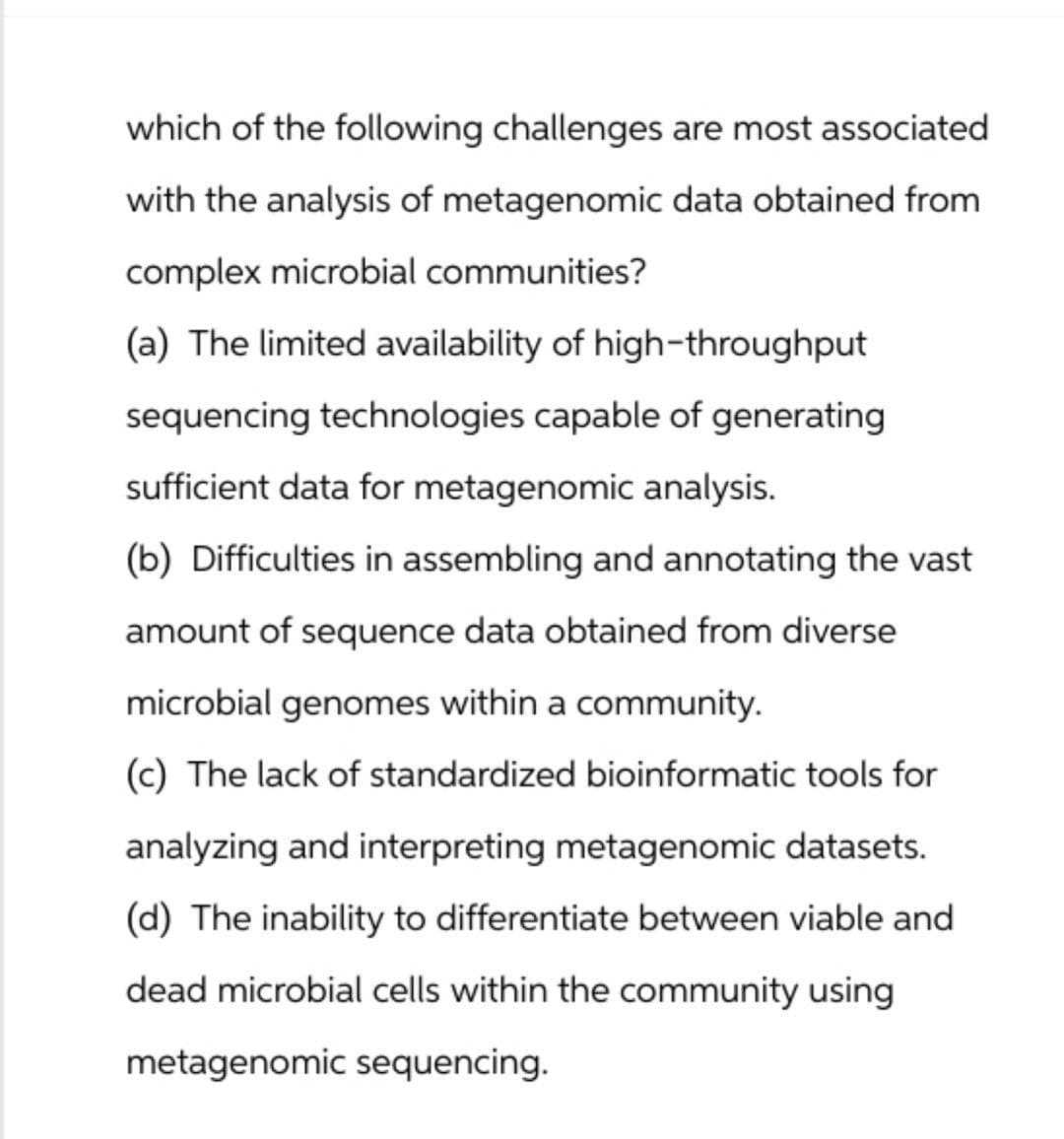 which of the following challenges are most associated
with the analysis of metagenomic data obtained from
complex microbial communities?
(a) The limited availability of high-throughput
sequencing technologies capable of generating
sufficient data for metagenomic analysis.
(b) Difficulties in assembling and annotating the vast
amount of sequence data obtained from diverse
microbial genomes within a community.
(c) The lack of standardized bioinformatic tools for
analyzing and interpreting metagenomic datasets.
(d) The inability to differentiate between viable and
dead microbial cells within the community using
metagenomic sequencing.