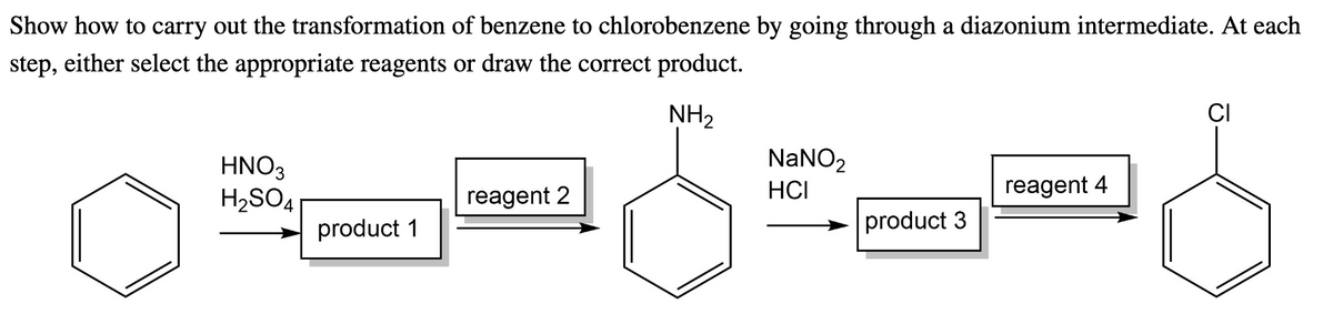 Show how to carry out the transformation of benzene to chlorobenzene by going through a diazonium intermediate. At each
step, either select the appropriate reagents or draw the correct product.
NH₂
HNO3
H₂SO4
product 1
reagent 2
NaNO₂
HCI
product 3
reagent 4
CI