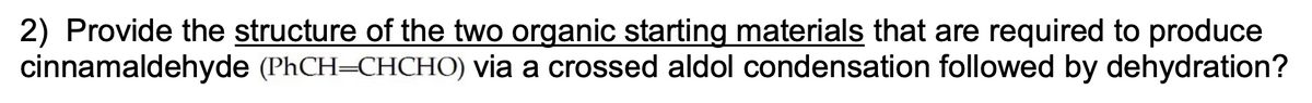 2) Provide the structure of the two organic starting materials that are required to produce
cinnamaldehyde (PhCH=CHCHO) via a crossed aldol condensation followed by dehydration?