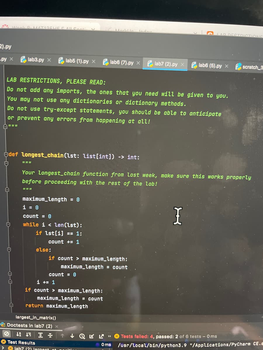 Morklle
lodoy
LAR DESTDI
2).py
lab3.py x
lab5 (1).py x
,lab6 (7).py x e lab7 (2).py x
-py X
lab6 (5).py x
scratch_3
LAB RESTRICTIONS, PLEASE READ:
Do not add any imports, the ones that you need will be given to you.
You may not use any dictionaries or dictionary methods.
Do not use try-except statements, you should be able to anticipate
or prevent any errors from happening at all!
def longest_chain(lst: list[int]) -> int:
Your longest_chain function from last week, make sure this works properly
before proceeding with the rest of the lab!
maximum_length = 0
i = 0
count = 0
while i < Len(Lst):
if lst[i] == 1;
Count += 1
else:
if count > maximum_length:
maximum_Length = count
Count = 0
i += 1
if count > maximum_Length:
maximum_Length = count
return maximum_length
largest_in_matrix()
Doctests in lab7 (2) x
坛 三小
« 7 A D ↑
Oms
/usr/local/bin/python3.9 "/Applications/PyCharm CE.a
Tests failed: 4, passed: 2 of 6 tests - 0 ms
O Test Results
> O lab7 (2) Jargest ot neniti
