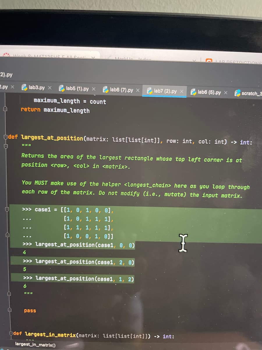 Morkl le
AR DESTDICTION
lndey
2).py
2.py x
lab3.py x
lab5 (1).py x
lab6 (7).py x e lab7 (2).py X lab6 (5).py x
scratch_3
maximum_length = count
return maximum_length
def largest_at_position(matrix: list[list[int]], row: int, col: int) -> int:
Returns the area of the largest rectangle whose top left corner is at
position <row>, <col> in <matrix>.
You MUST make use of the helper <longest_chain> here as you loop through
each row of the matrix. Do not modify (i.e., mutate) the input matrix.
>>> case1 = [[1, 0, 1, 0, 0],
[1, 0, 1, 1, 1],
[1, 1, 1, 1, 1],
[1, 0, 0, 1, 0]]
>>> largest_at_position(case1, 0, 0)
4
>>> largest_at_position (case1, 2, 0)
>>> largest_at_position (case1, 1, 2)
6
pass
edef largest_in_matrix(matrix: list[list[int]]) -> int:
largest_in_matrix()
