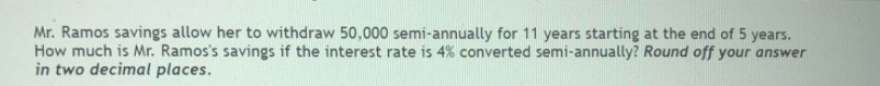 Mr. Ramos savings allow her to withdraw 50,000 semi-annually for 11 years starting at the end of 5 years.
How much is Mr. Ramos's savings if the interest rate is 4% converted semi-annually? Round off your answer
in two decimal places.
