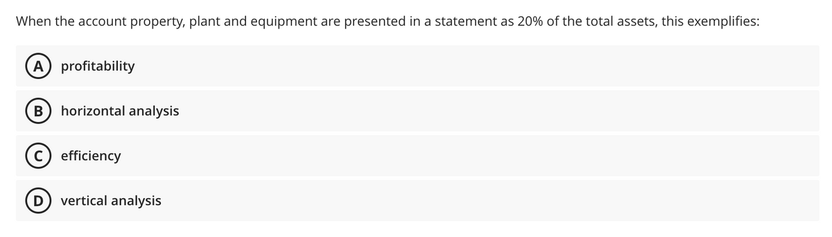 When the account property, plant and equipment are presented in a statement as 20% of the total assets, this exemplifies:
A profitability
horizontal analysis
C) efficiency
D vertical analysis
