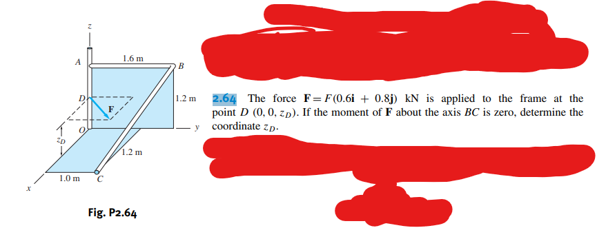 X
A
1.0 m
z
1.6 m
1.2 m
Fig. P2.64
B
1.2 m
2.64 The force F= F(0.6i + 0.8j) kN is applied to the frame at the
point D (0, 0, z.D). If the moment of F about the axis BC is zero, determine the
y coordinate z.p.